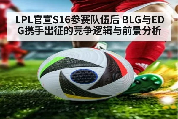 LPL官宣S16参赛队伍后 BLG与EDG携手出征的竞争逻辑与前景分析